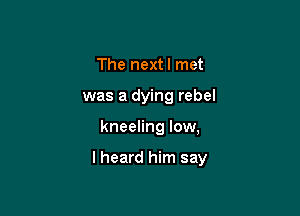 The nextl met
was a dying rebel

kneeling low,

lheard him say