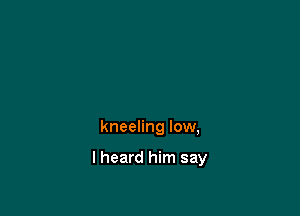 kneeling low,

I heard him say