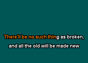 There'll be no such thing as broken,

and all the old will be made new