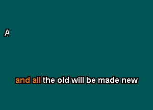 and all the old will be made new