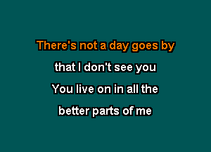 There's not a day goes by

thatl don't see you
You live on in all the

better parts of me