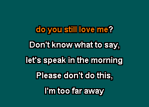 do you still love me?

Don't know what to say,

let's speak in the morning

Please don't do this,

I'm too far away