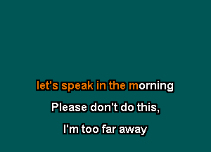 let's speak in the morning

Please don't do this,

I'm too far away