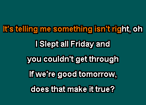 It's telling me something isn't right, oh
I Slept all Friday and
you couldn't get through
lfwe're good tomorrow,

does that make it true?