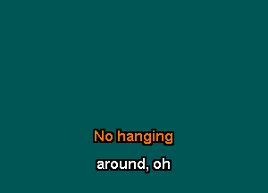 No hanging

around, oh