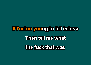 If I'm too young to fall in love

Then tell me what

the fuck that was