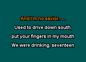 And I'm no savior ......
Used to drive down south,

put your fingers in my mouth

We were drinking, seventeen