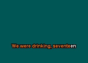 We were drinking, seventeen