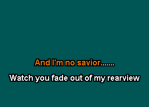 And I'm no savior .......

Watch you fade out of my rearview