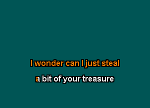 lwonder can ljust steal

a bit of your treasure
