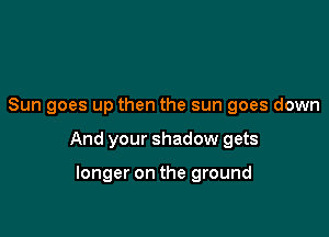 Sun goes up then the sun goes down

And your shadow gets

longer on the ground