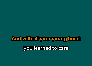 And with all your young heart

you learned to care