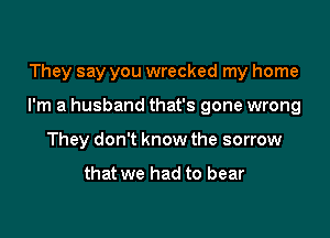 They say you wrecked my home

I'm a husband that's gone wrong

They don't know the sorrow

that we had to bear