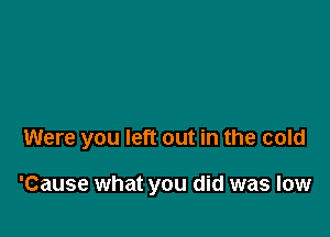 Were you left out in the cold

'Cause what you did was low