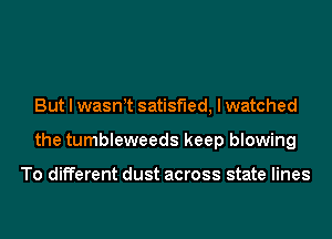 But I waswt satisfied, I watched
the tumbleweeds keep blowing

To different dust across state lines