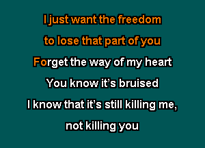 I just want the freedom
to lose that part ofyou
Forget the way of my heart

You know it's bruised

I know that it's still killing me,

not killing you