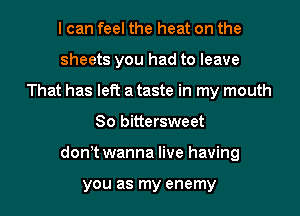 I can feel the heat on the
sheets you had to leave
That has left a taste in my mouth
80 bittersweet
donyt wanna live having

you as my enemy