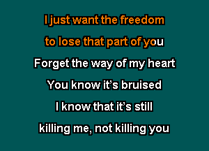 ljust want the freedom

to lose that part ofyou
Forget the way of my heart

You know ifs bruised

I know that ifs still

killing me, not killing you