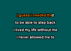 i guess i needed that

to be able to step back
i lived my life without me

i never allowed me to