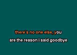 there's no one else, you

are the reason i said goodbye