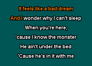 It feels like a bad dream
And I wonder why I can't sleep
When you're here,
'cause I know the monster

He ain't under the bed

'Cause he's in it with me I