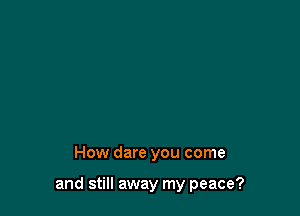 How dare you come

and still away my peace?