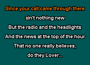 Since your call came through there
ain't nothing new
But the radio and the headlights
And the news at the top ofthe hour
That no one really believes,

do they Lover...