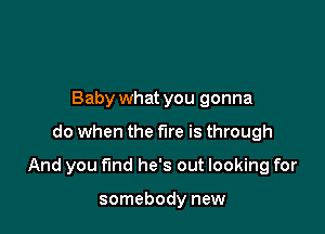 Baby what you gonna

do when the fire is through

And you find he's out looking for

somebody new