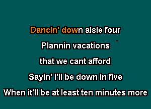 Dancin' down aisle four
Plannin vacations
that we cant afford

Sayin' I'll be down in five

When it'll be at least ten minutes more