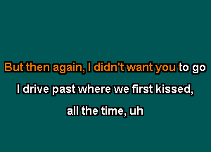 But then again, I didn'twant you to go

I drive past where we first kissed,

all the time, uh