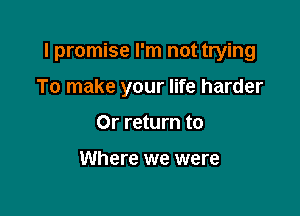 I promise I'm not trying

To make your life harder
Or return to

Where we were