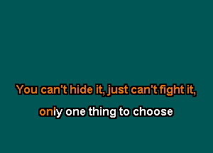 You can't hide it, just can't fight it,

only one thing to choose