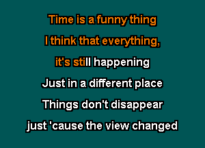 Time is a funny thing
lthink that everything,
it's still happening
Just in a different place
Things don't disappear

just 'cause the view changed
