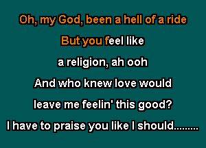 Oh, my God, been a hell of a ride
But you feel like
a religion, ah ooh
And who knew love would
leave me feelin' this good?

I have to praise you like I should .........