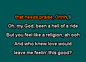 that needs praise, Ohhh, I
Oh, my God, been a hell of a ride
But you feel like a religion, ah ooh
And who knew love would

leave me feelin' this good?