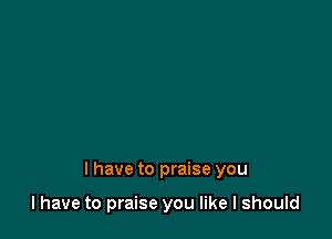 l have to praise you

I have to praise you like I should
