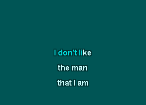 I don't like

the man

that I am