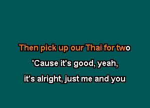 Then pick up our Thai for two

'Cause it's good, yeah,

it's alright.just me and you