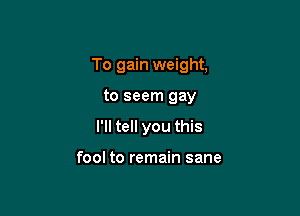 To gain weight,

to seem gay
I'll tell you this

fool to remain sane
