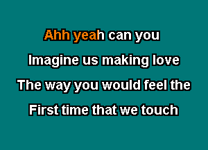 Ahh yeah can you

Imagine us making love

The way you would feel the

First time that we touch