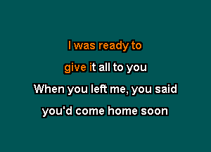 I was ready to

give it all to you

When you let? me. you said

you'd come home soon