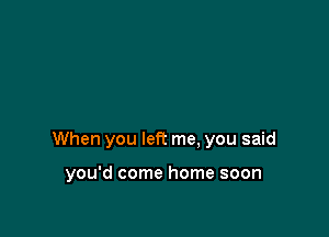 When you let? me. you said

you'd come home soon