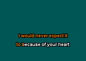 I would never expect it

to because ofyour heart