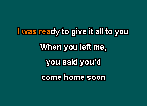 l was ready to give it all to you

When you left me,
you said you'd

come home soon