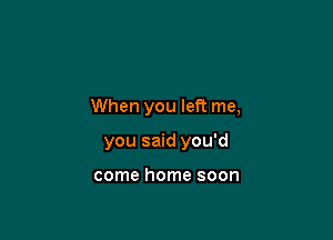 When you left me,

you said you'd

come home soon