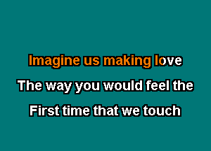 Imagine us making love

The way you would feel the

First time that we touch