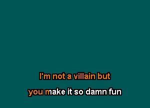 I'm not a villain but

you make it so damn fun