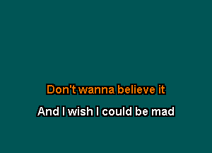 Don't wanna believe it

And I wish I could be mad