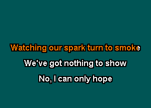 Watching our spark turn to smoke

We've got nothing to show

No, I can only hope