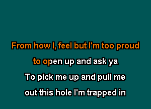 From how I, feel but I'm too proud
to open up and ask ya

To pick me up and pull me

out this hole I'm trapped in